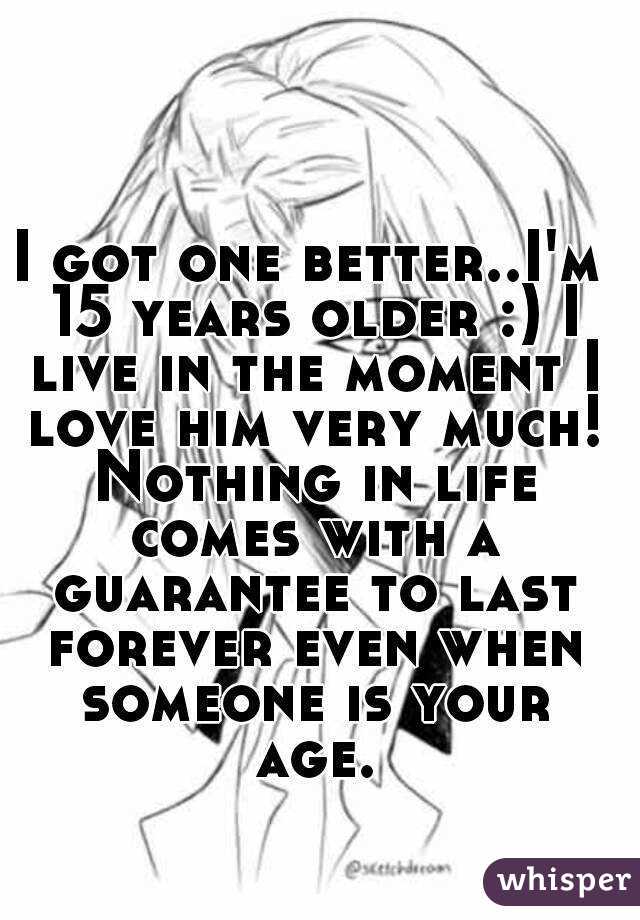 I got one better..I'm 15 years older :) I live in the moment I love him very much! Nothing in life comes with a guarantee to last forever even when someone is your age.