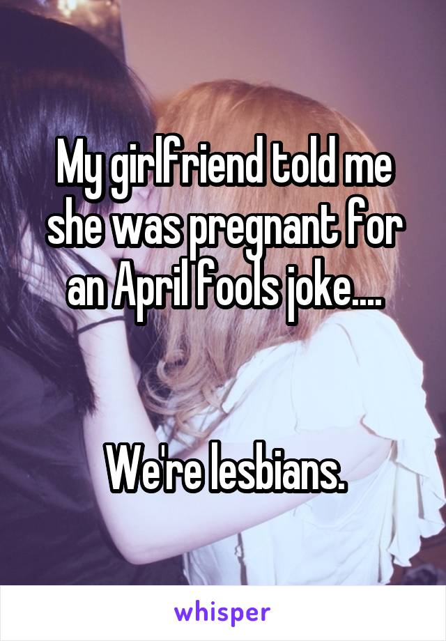 My girlfriend told me she was pregnant for an April fools joke....


We're lesbians.