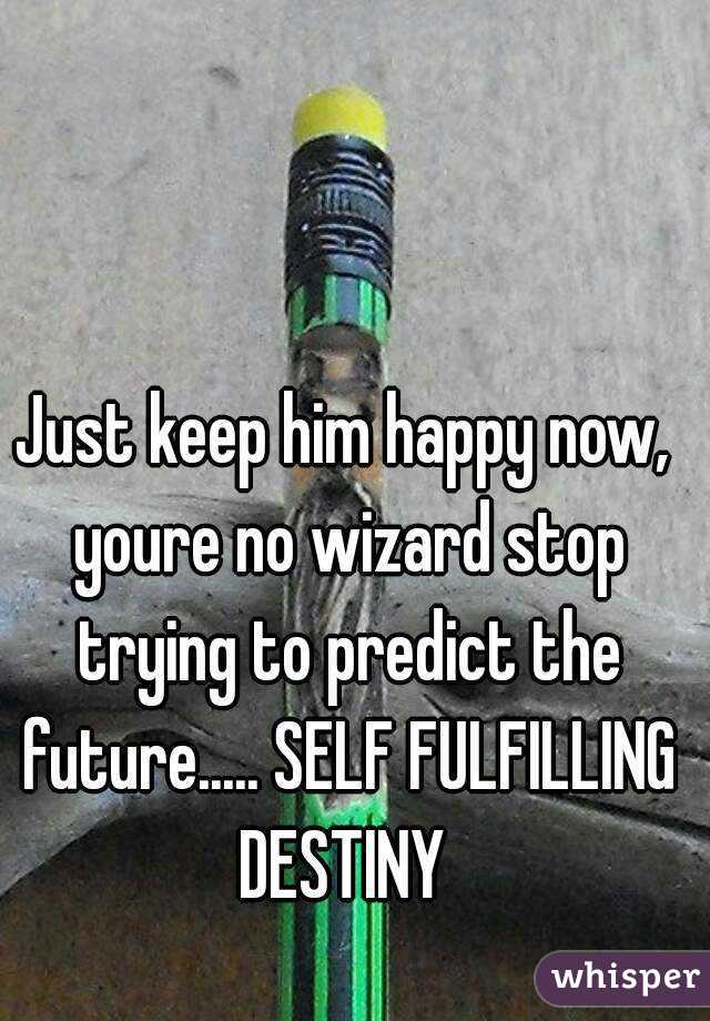 Just keep him happy now, youre no wizard stop trying to predict the future..... SELF FULFILLING DESTINY 