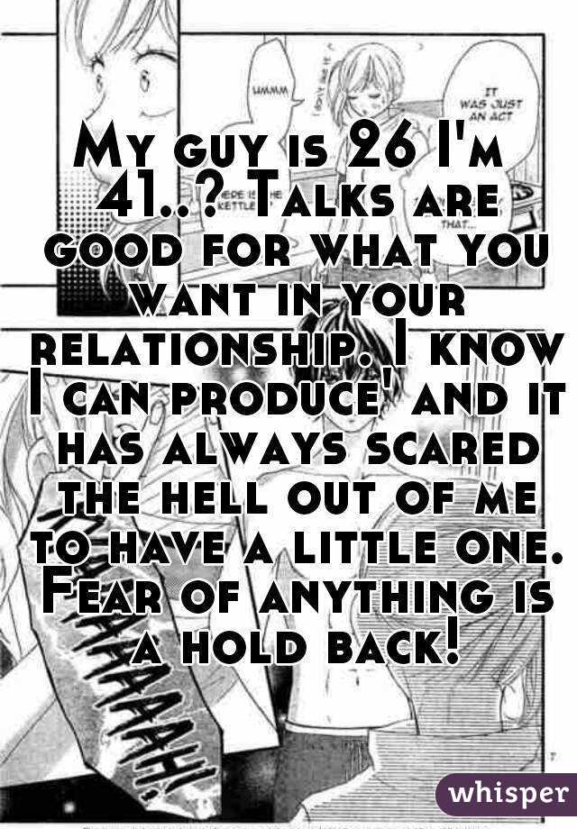 My guy is 26 I'm 41..? Talks are good for what you want in your relationship. I know I can produce' and it has always scared the hell out of me to have a little one. Fear of anything is a hold back!