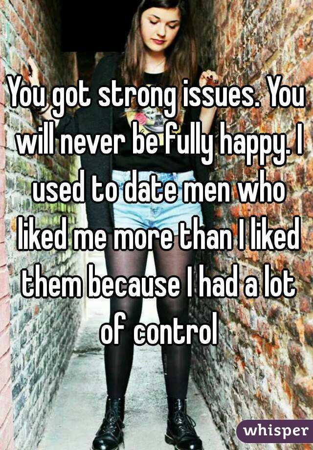 You got strong issues. You will never be fully happy. I used to date men who liked me more than I liked them because I had a lot of control