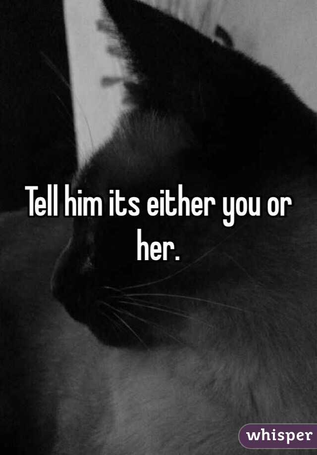 Tell him its either you or her.