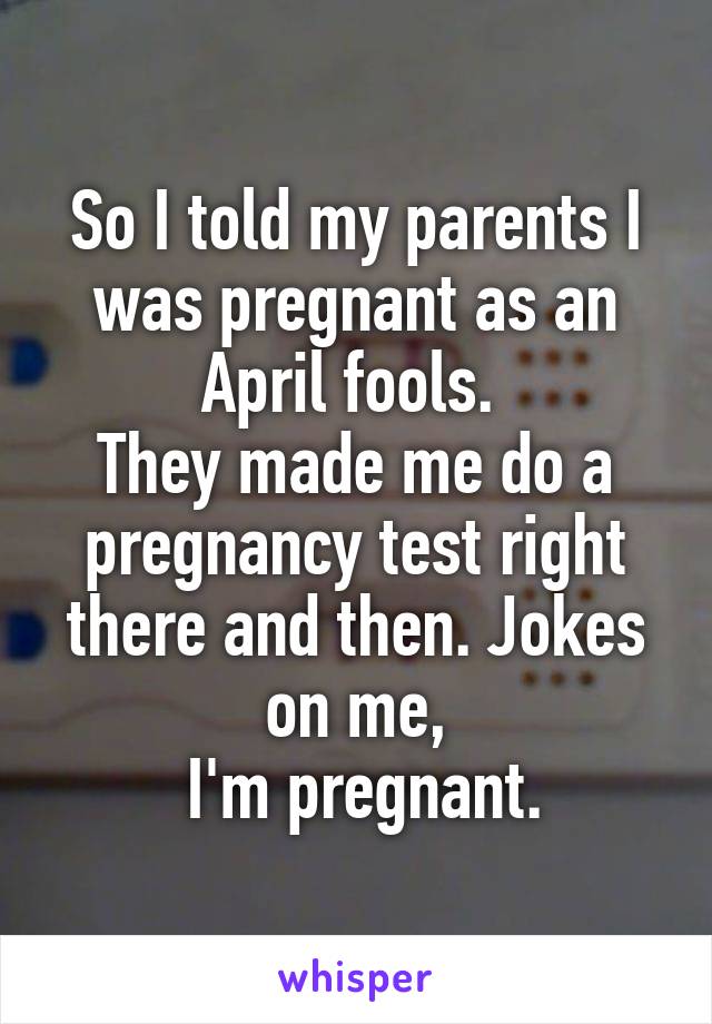 So I told my parents I was pregnant as an April fools. 
They made me do a pregnancy test right there and then. Jokes on me,
  I'm pregnant. 