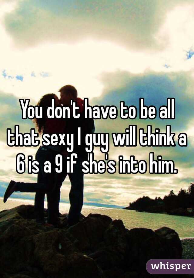 You don't have to be all that sexy I guy will think a 6 is a 9 if she's into him. 