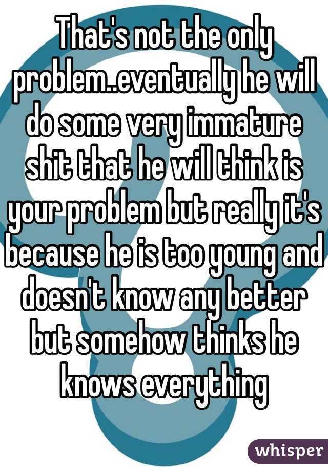 That's not the only problem..eventually he will do some very immature shit that he will think is your problem but really it's because he is too young and doesn't know any better but somehow thinks he knows everything 