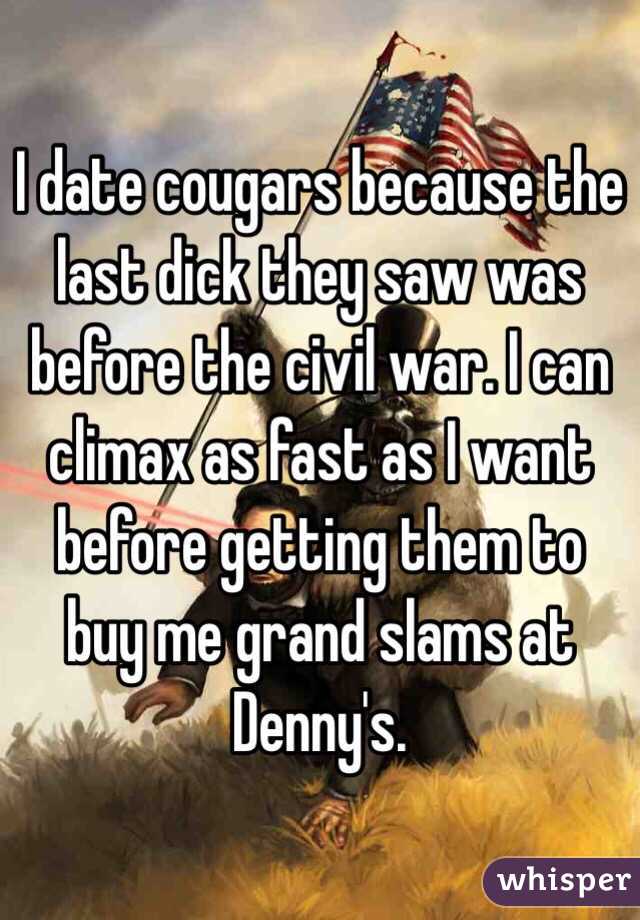 I date cougars because the last dick they saw was before the civil war. I can climax as fast as I want before getting them to buy me grand slams at Denny's.