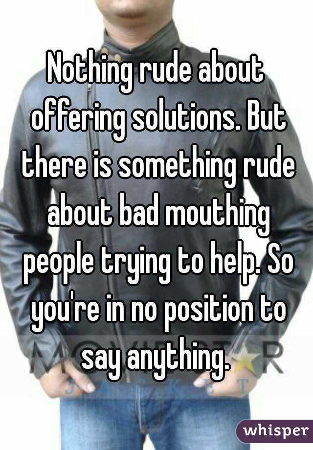 Nothing rude about offering solutions. But there is something rude about bad mouthing people trying to help. So you're in no position to say anything. 