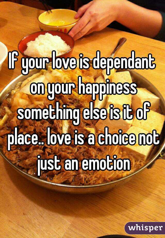 If your love is dependant on your happiness something else is it of place.. love is a choice not just an emotion