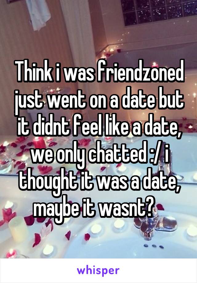Think i was friendzoned just went on a date but it didnt feel like a date, we only chatted :/ i thought it was a date, maybe it wasnt?   