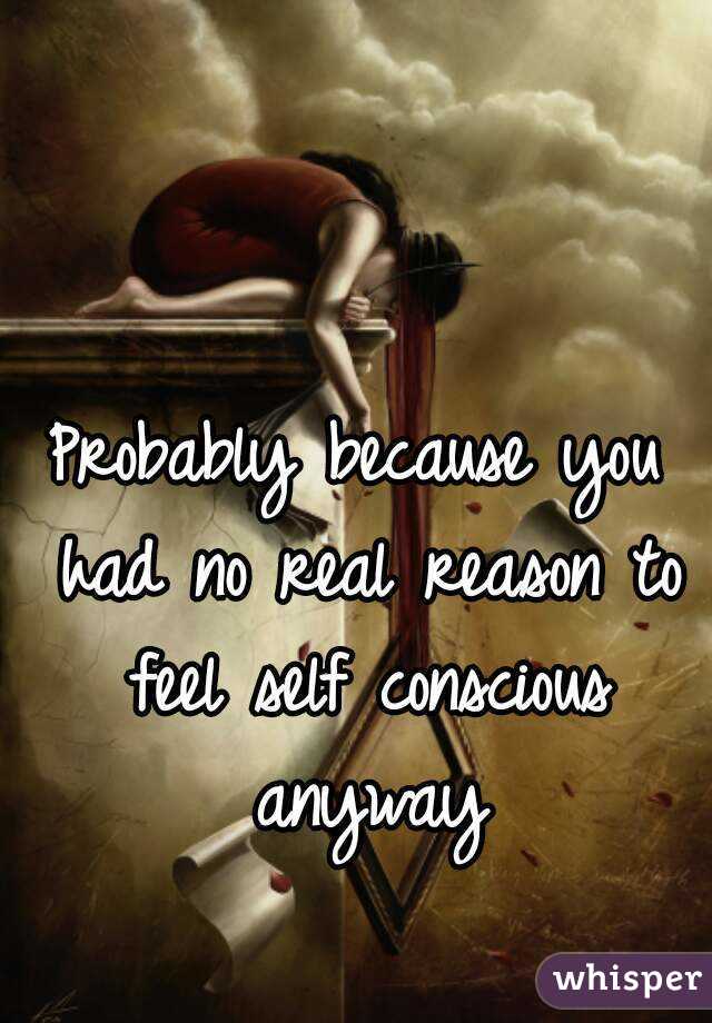 Probably because you had no real reason to feel self conscious anyway