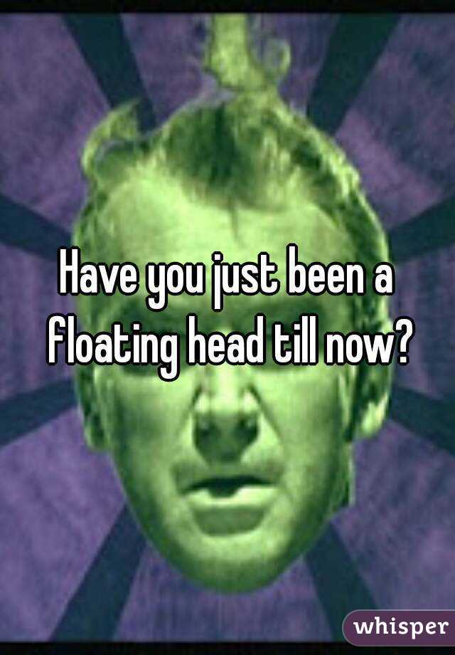 Have you just been a floating head till now?