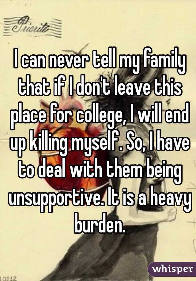I can never tell my family that if I don't leave this place for college, I will end up killing myself. So, I have to deal with them being unsupportive. It is a heavy burden.