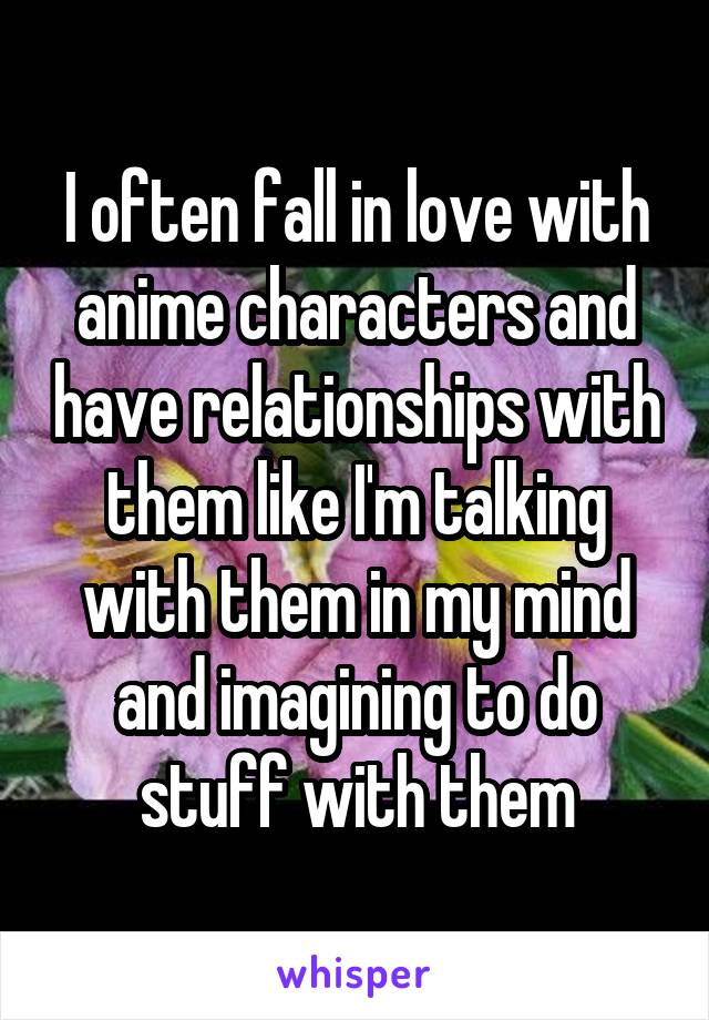 
I often fall in love with anime characters and have relationships with them like I'm talking with them in my mind and imagining to do stuff with them