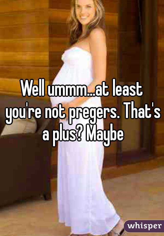 Well ummm...at least you're not pregers. That's a plus? Maybe