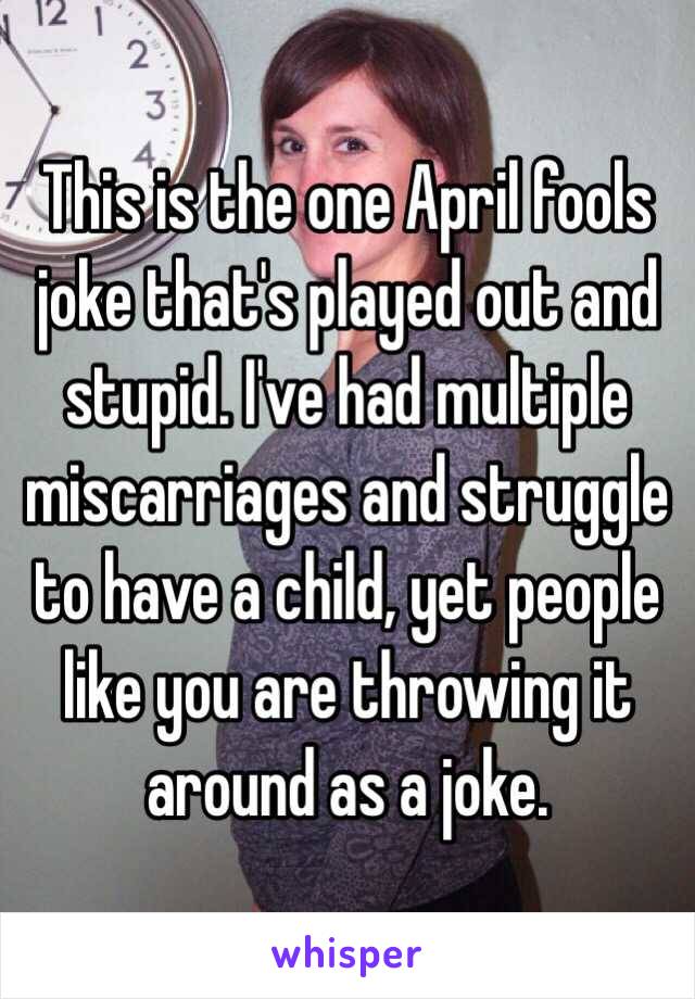 This is the one April fools joke that's played out and stupid. I've had multiple miscarriages and struggle to have a child, yet people like you are throwing it around as a joke. 