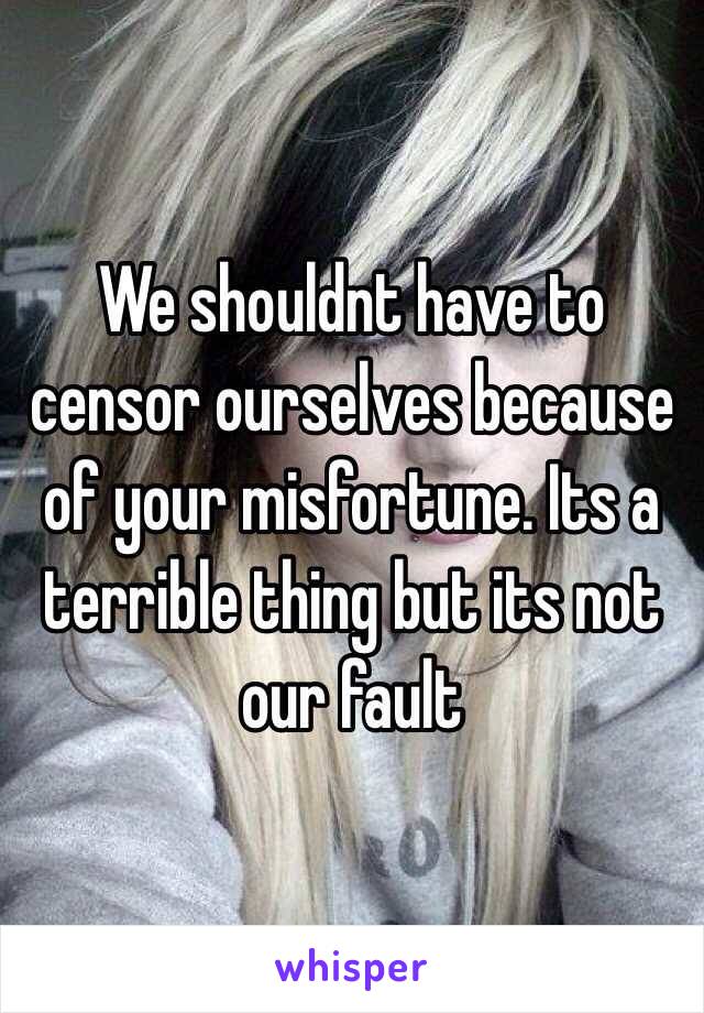 We shouldnt have to censor ourselves because of your misfortune. Its a terrible thing but its not our fault