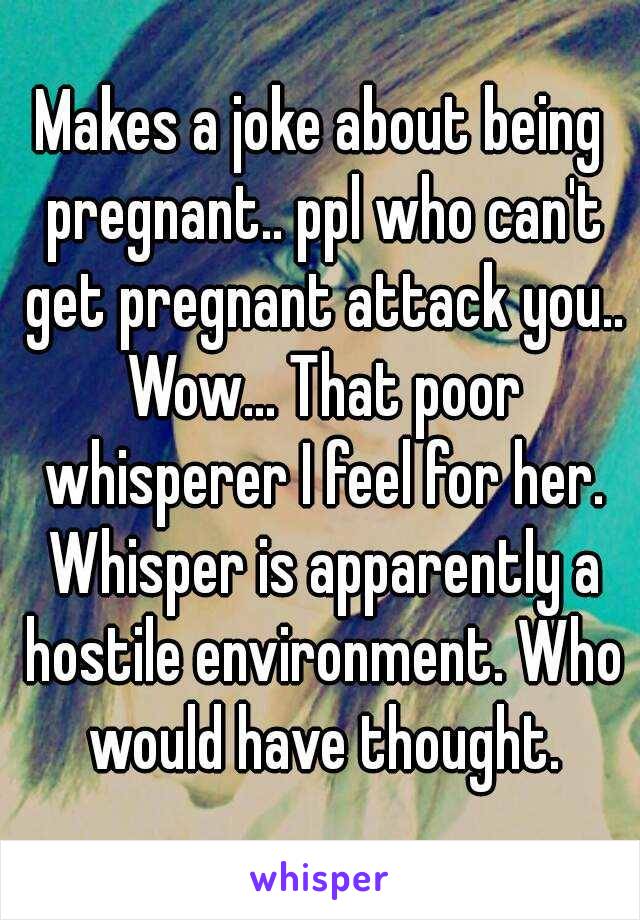 Makes a joke about being pregnant.. ppl who can't get pregnant attack you.. Wow... That poor whisperer I feel for her. Whisper is apparently a hostile environment. Who would have thought.