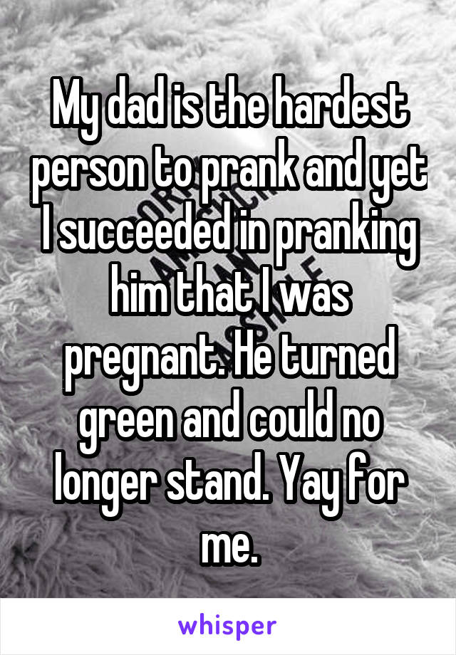 My dad is the hardest person to prank and yet I succeeded in pranking him that I was pregnant. He turned green and could no longer stand. Yay for me.