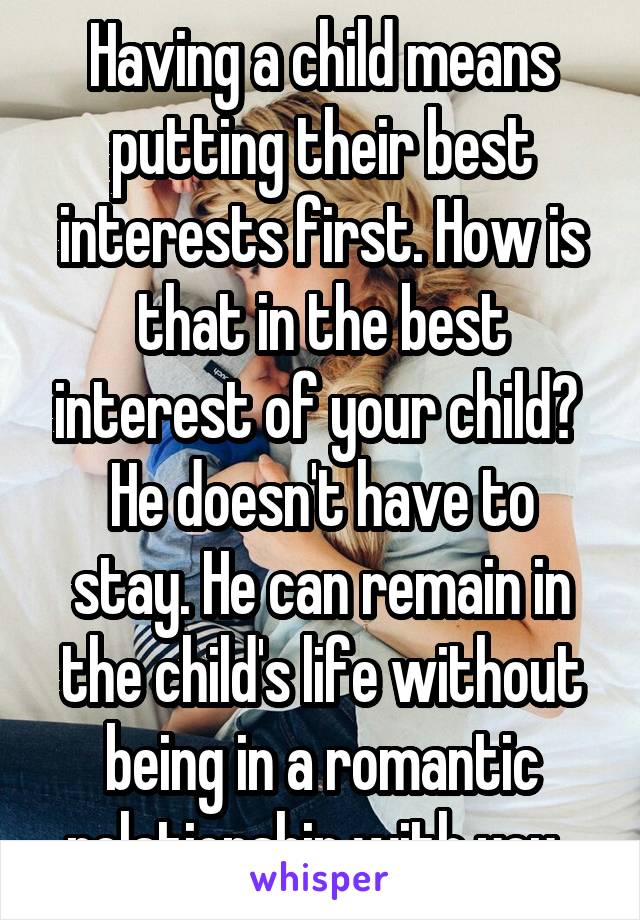 Having a child means putting their best interests first. How is that in the best interest of your child? 
He doesn't have to stay. He can remain in the child's life without being in a romantic relationship with you. 