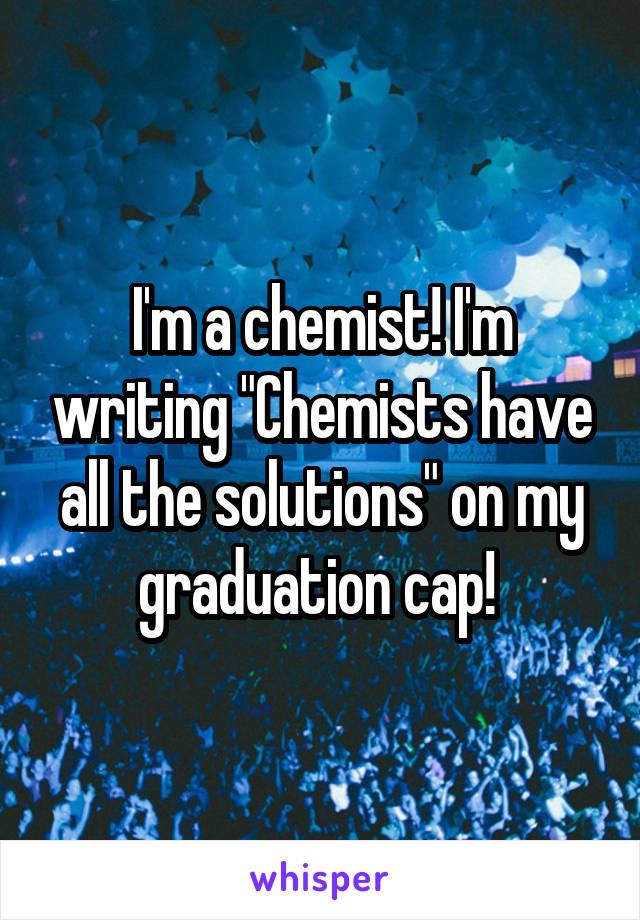 I'm a chemist! I'm writing "Chemists have all the solutions" on my graduation cap! 