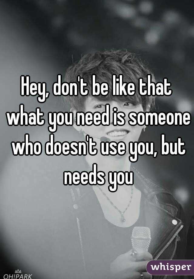 Hey, don't be like that what you need is someone who doesn't use you, but needs you