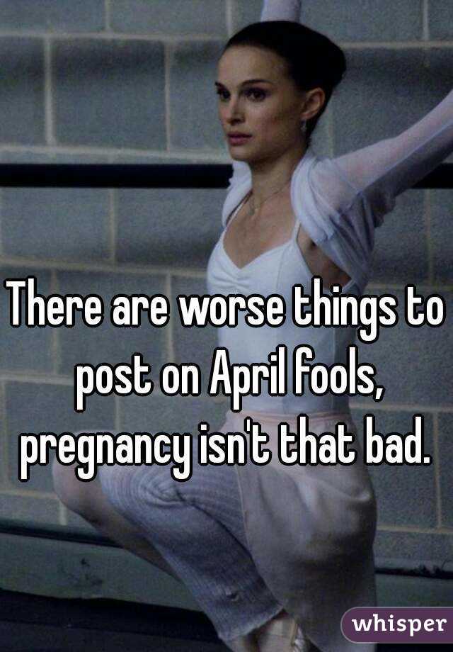 There are worse things to post on April fools, pregnancy isn't that bad. 