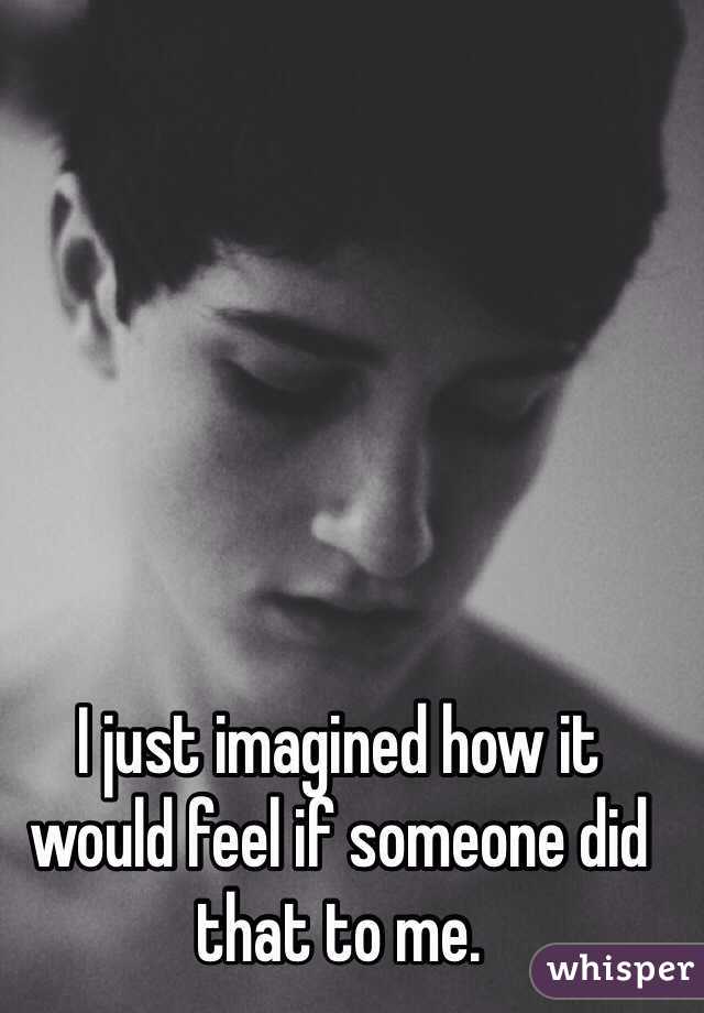 I just imagined how it would feel if someone did that to me.