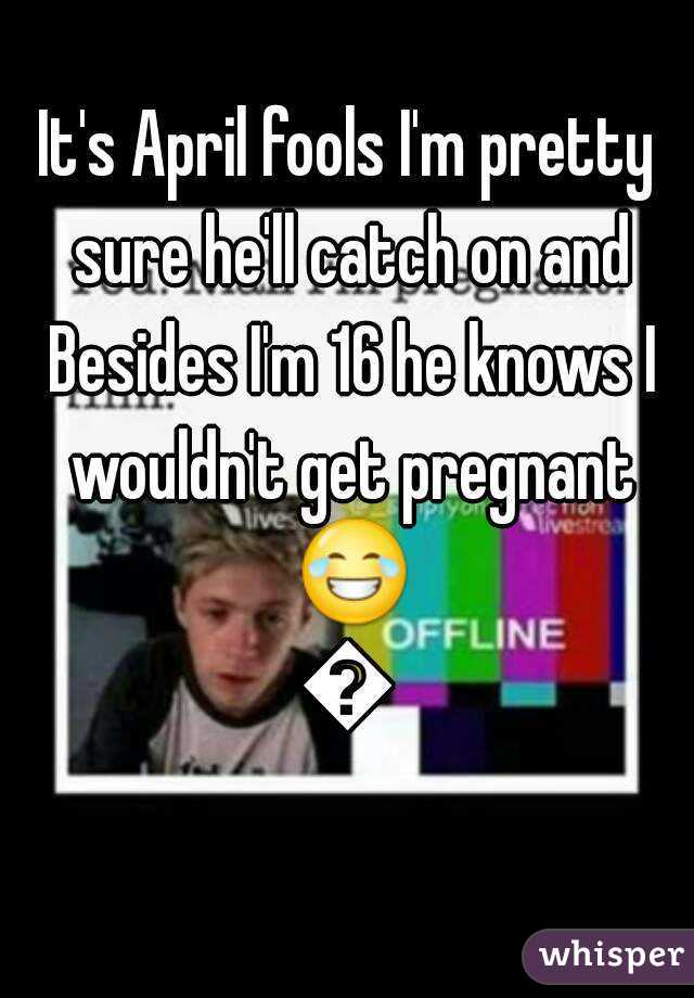 It's April fools I'm pretty sure he'll catch on and Besides I'm 16 he knows I wouldn't get pregnant 😂😂