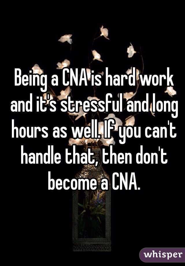 Being a CNA is hard work and it's stressful and long hours as well. If you can't handle that, then don't become a CNA. 
