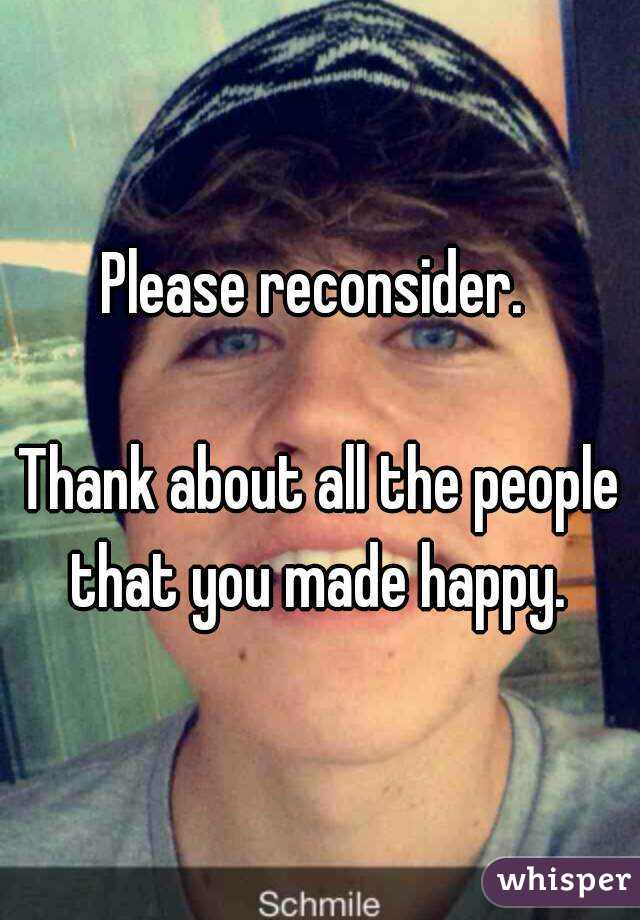 Please reconsider. 

Thank about all the people that you made happy. 

