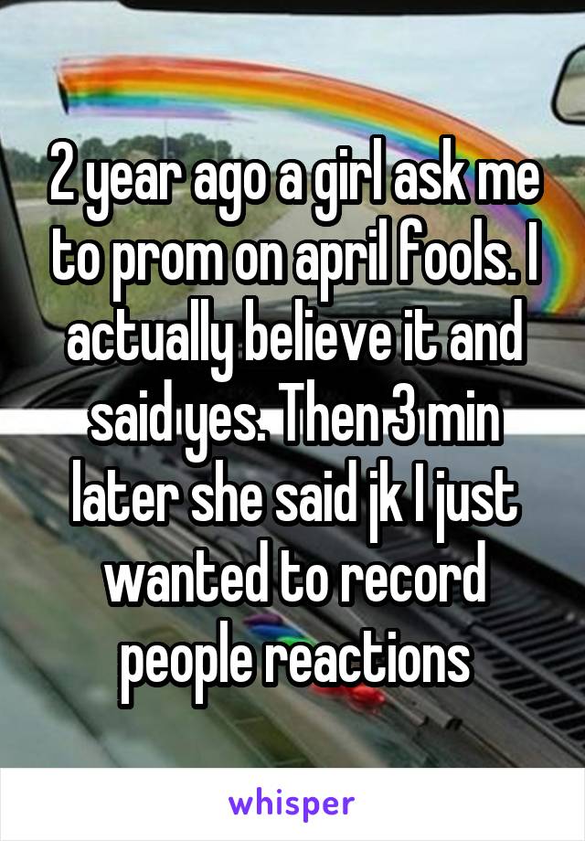 2 year ago a girl ask me to prom on april fools. I actually believe it and said yes. Then 3 min later she said jk I just wanted to record people reactions