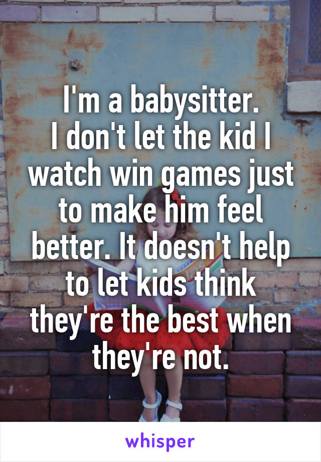 I'm a babysitter.
I don't let the kid I watch win games just to make him feel better. It doesn't help to let kids think they're the best when they're not.