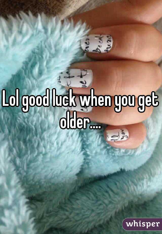 Lol good luck when you get older.... 