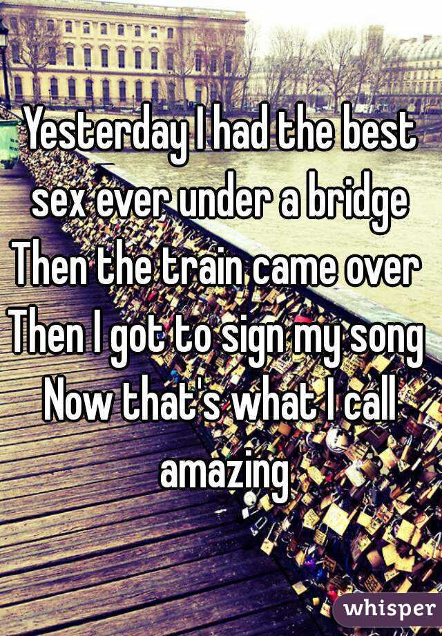 Yesterday I had the best sex ever under a bridge 
Then the train came over 
Then I got to sign my song 
Now that's what I call amazing