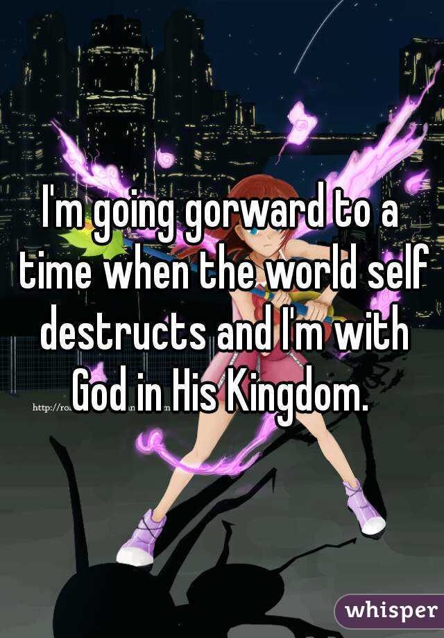 I'm going gorward to a time when the world self destructs and I'm with God in His Kingdom. 
