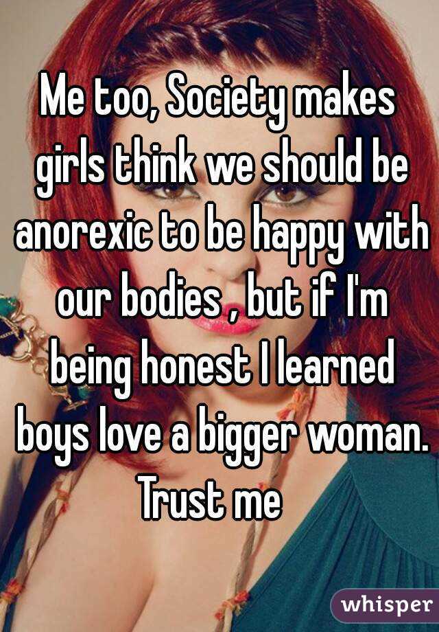 Me too, Society makes girls think we should be anorexic to be happy with our bodies , but if I'm being honest I learned boys love a bigger woman. Trust me   