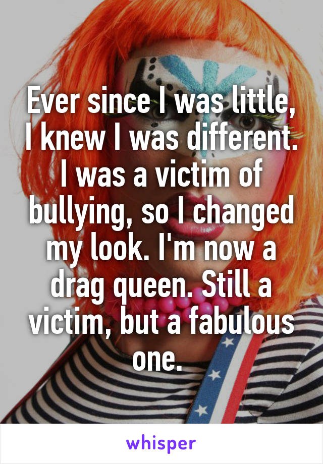 Ever since I was little, I knew I was different. I was a victim of bullying, so I changed my look. I'm now a drag queen. Still a victim, but a fabulous one. 