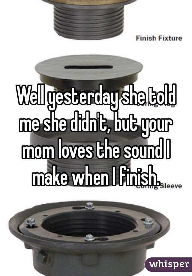 Well yesterday she told me she didn't, but your mom loves the sound I make when I finish.