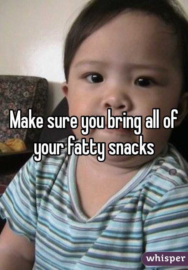 Make sure you bring all of your fatty snacks 