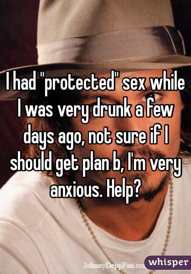 I had "protected" sex while I was very drunk a few days ago, not sure if I should get plan b, I'm very anxious. Help?