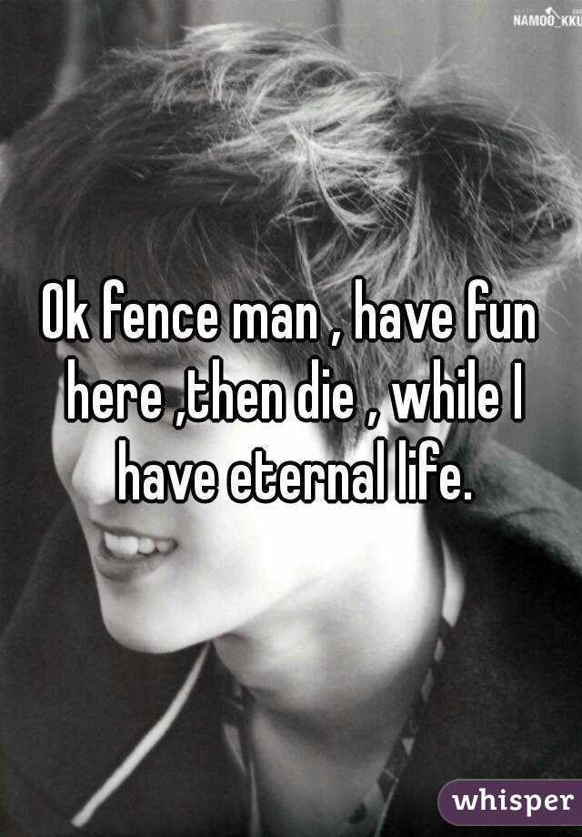 Ok fence man , have fun here ,then die , while I have eternal life.