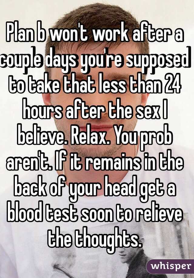 Plan b won't work after a couple days you're supposed to take that less than 24 hours after the sex I believe. Relax. You prob aren't. If it remains in the back of your head get a blood test soon to relieve the thoughts. 