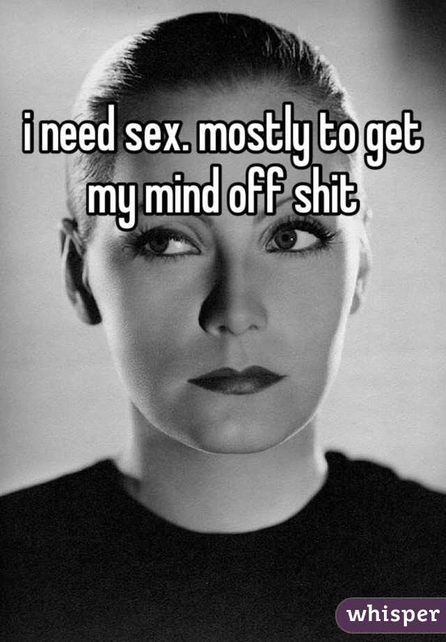 i need sex. mostly to get my mind off shit
