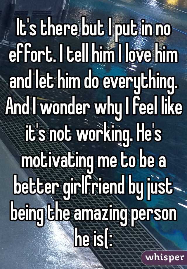 It's there but I put in no effort. I tell him I love him and let him do everything. And I wonder why I feel like it's not working. He's motivating me to be a better girlfriend by just being the amazing person he is(: