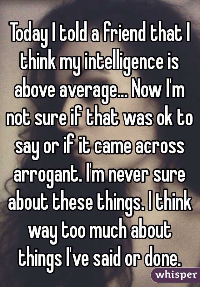 Today I told a friend that I think my intelligence is above average... Now I'm not sure if that was ok to say or if it came across arrogant. I'm never sure about these things. I think way too much about things I've said or done.