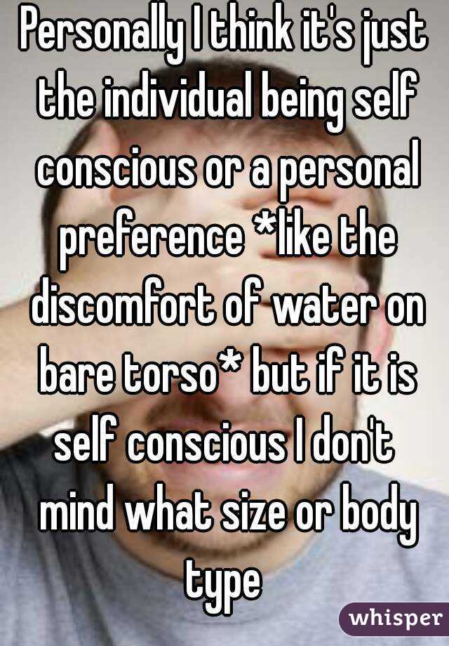 Personally I think it's just the individual being self conscious or a personal preference *like the discomfort of water on bare torso* but if it is self conscious I don't  mind what size or body type 