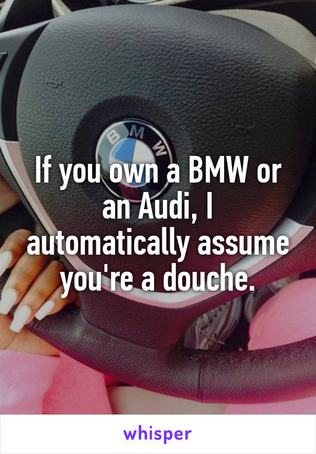 If you own a BMW or an Audi, I automatically assume you're a douche.