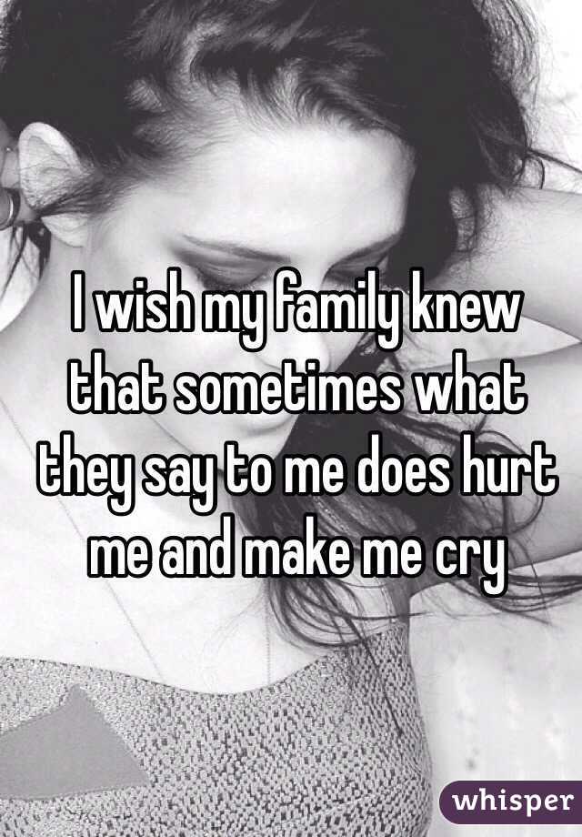 I wish my family knew that sometimes what they say to me does hurt me and make me cry