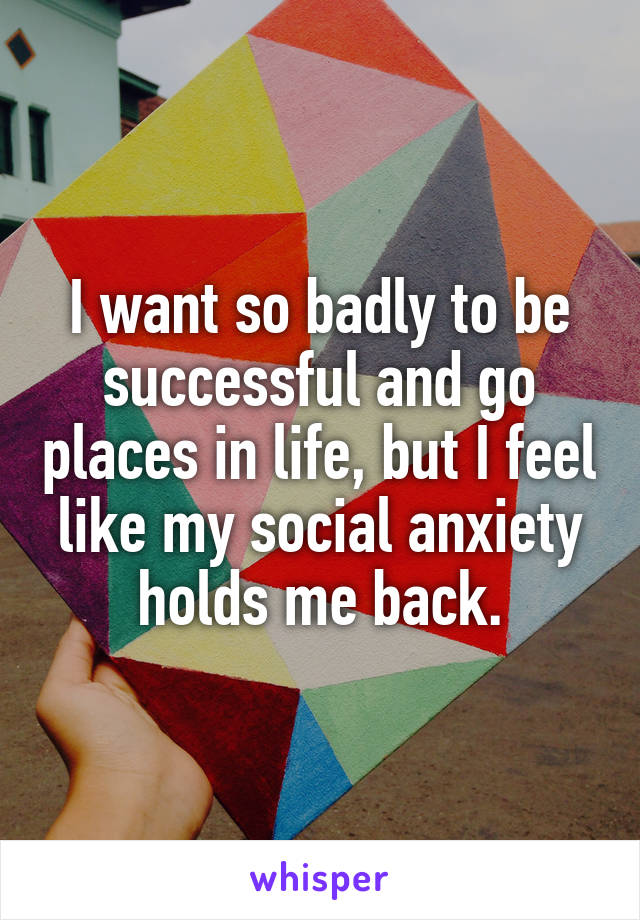 I want so badly to be successful and go places in life, but I feel like my social anxiety holds me back.