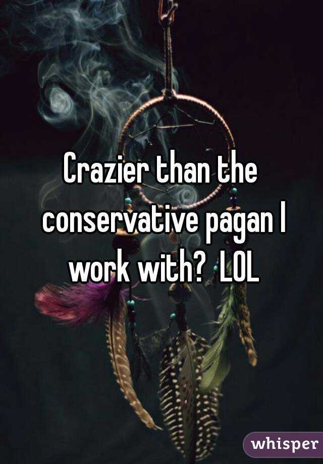 Crazier than the conservative pagan I work with?  LOL